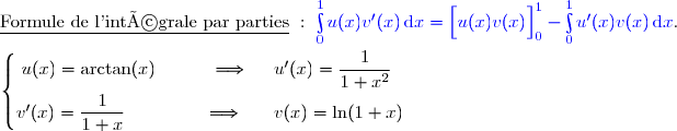 \underline{\text{Formule de l'intégrale par parties}}\ :\ {\blue{\int\limits_0^1u(x)v'(x)\,\text{d}x=\left[\overset{}{u(x)v(x)}\right]\limits_0^1-\int\limits_0^1u'(x)v(x)\,\text{d}x}}. \\\\\left\lbrace\begin{matrix}u(x)=\arctan(x)\ \ \ \ \ \ \ \ \ \Longrightarrow\ \ \ \ u'(x)=\dfrac{1}{1+x^2}\ \ \\\overset{}{v'(x)=\dfrac{1}{1+x}\ \ \ \ \ \ \ \ \ \ \ \ \ \Longrightarrow\ \ \ \ \ v(x)=\ln(1+x)}\end{matrix}\right.